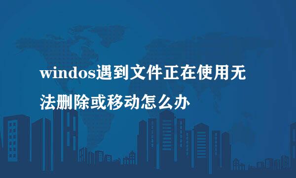 windos遇到文件正在使用无法删除或移动怎么办