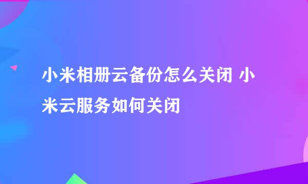 小米相册云备份怎么关闭 小米云服务如何关闭