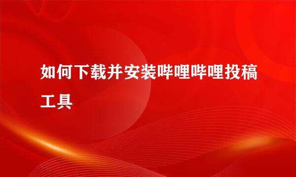 如何下载并安装哔哩哔哩投稿工具