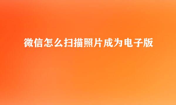 微信怎么扫描照片成为电子版
