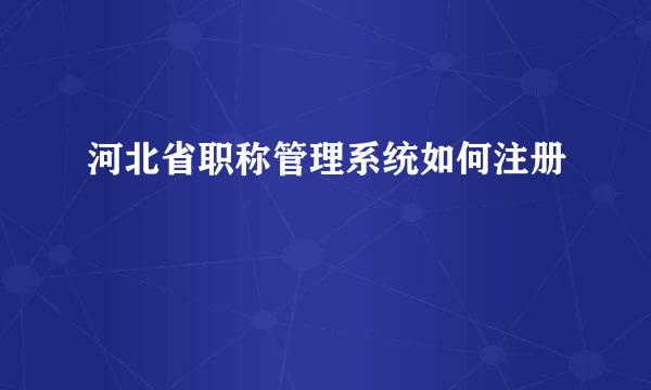 河北省职称管理系统如何注册
