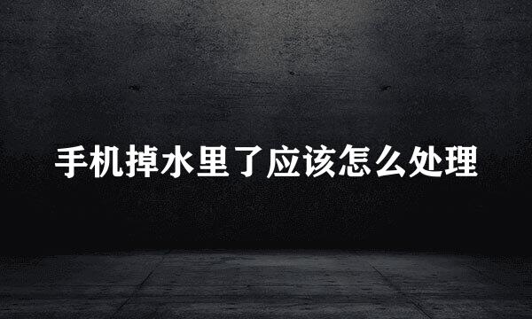 手机掉水里了应该怎么处理