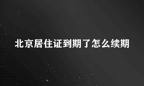 北京居住证到期了怎么续期