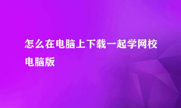 怎么在电脑上下载一起学网校电脑版