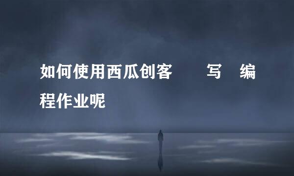 如何使用西瓜创客写编程作业呢