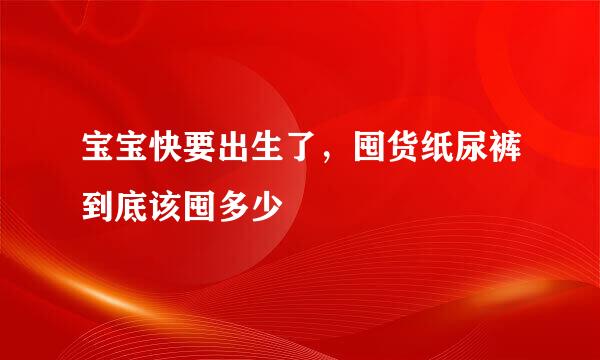 宝宝快要出生了，囤货纸尿裤到底该囤多少