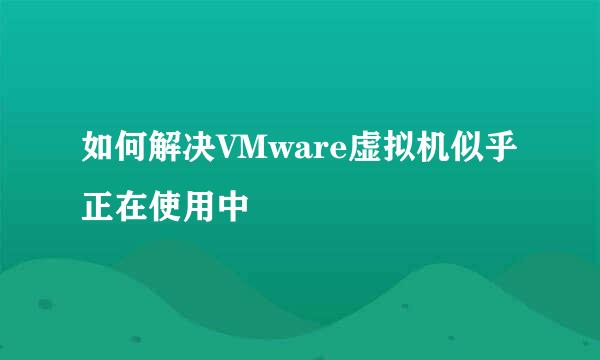 如何解决VMware虚拟机似乎正在使用中