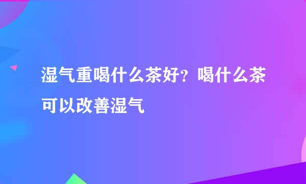 湿气重喝什么茶好？喝什么茶可以改善湿气