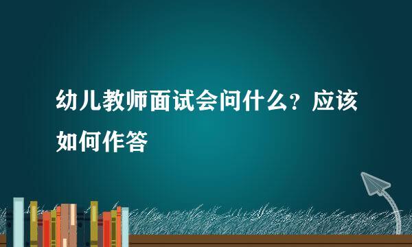 幼儿教师面试会问什么？应该如何作答
