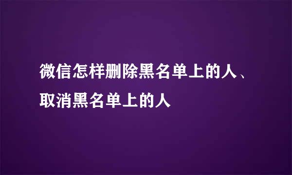 微信怎样删除黑名单上的人、取消黑名单上的人