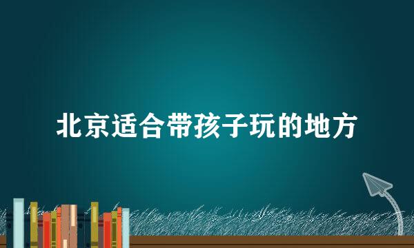 北京适合带孩子玩的地方