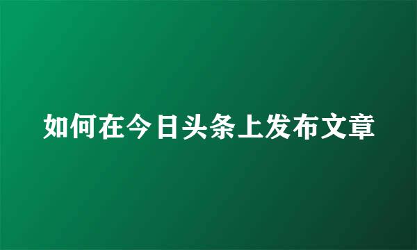 如何在今日头条上发布文章