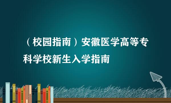 （校园指南）安徽医学高等专科学校新生入学指南