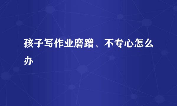 孩子写作业磨蹭、不专心怎么办