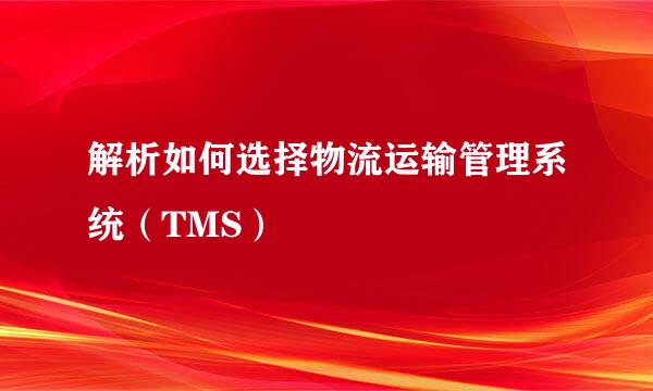 解析如何选择物流运输管理系统（TMS）