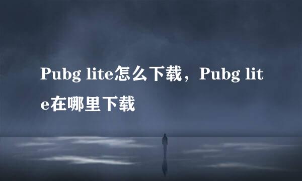 Pubg lite怎么下载，Pubg lite在哪里下载