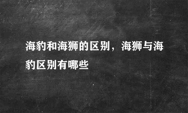 海豹和海狮的区别，海狮与海豹区别有哪些