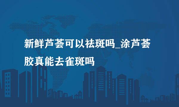 新鲜芦荟可以祛斑吗_涂芦荟胶真能去雀斑吗