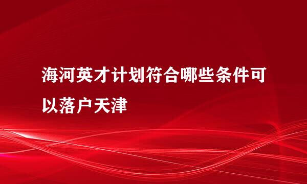海河英才计划符合哪些条件可以落户天津