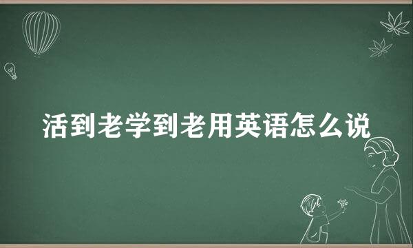 活到老学到老用英语怎么说