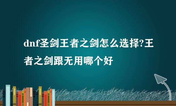 dnf圣剑王者之剑怎么选择?王者之剑跟无用哪个好