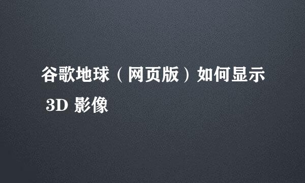 谷歌地球（网页版）如何显示 3D 影像