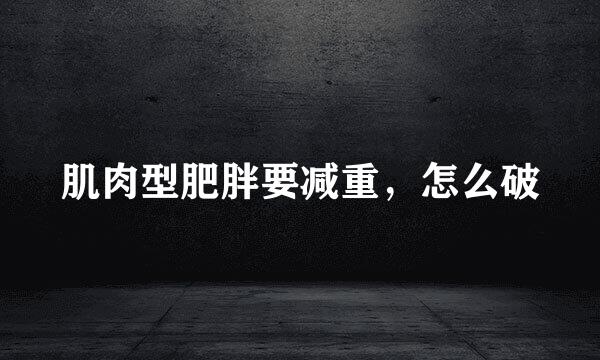 肌肉型肥胖要减重，怎么破