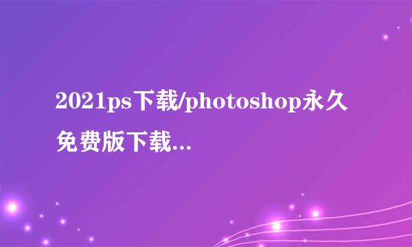 2021ps下载/photoshop永久免费版下载安装教程