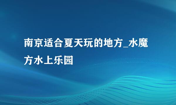 南京适合夏天玩的地方_水魔方水上乐园