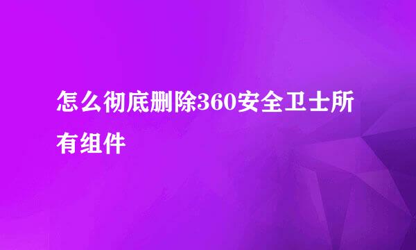 怎么彻底删除360安全卫士所有组件