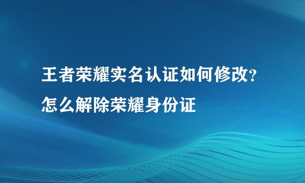 王者荣耀实名认证如何修改？怎么解除荣耀身份证