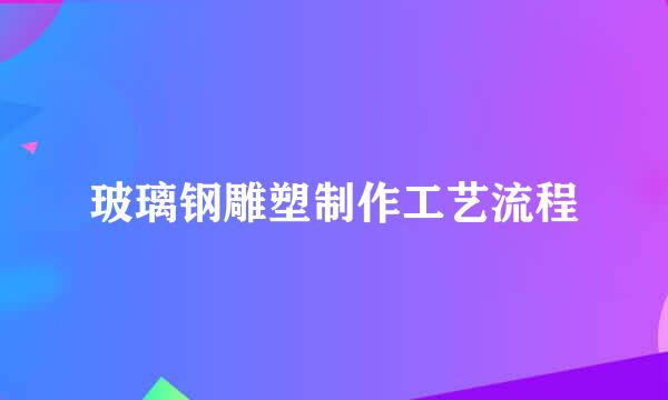 玻璃钢雕塑制作工艺流程