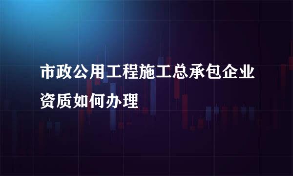 市政公用工程施工总承包企业资质如何办理