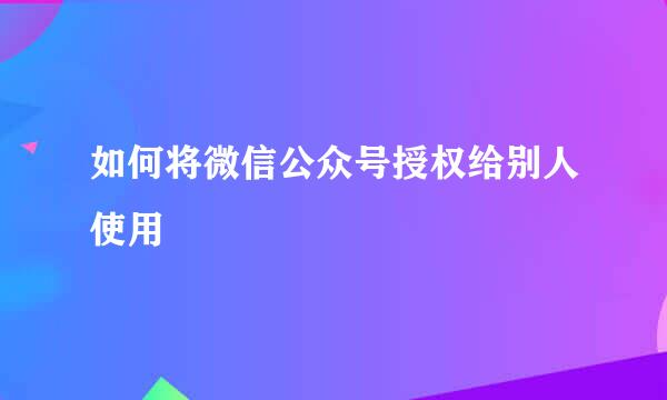 如何将微信公众号授权给别人使用