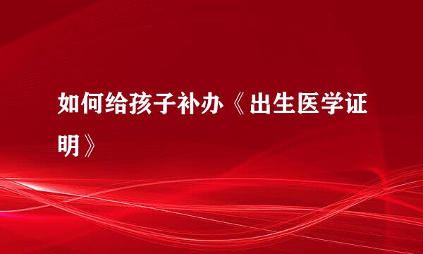 如何给孩子补办《出生医学证明》
