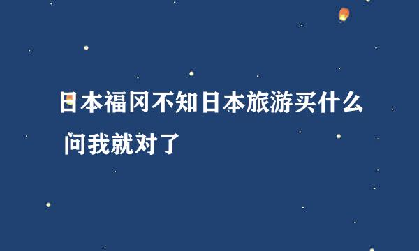 日本福冈不知日本旅游买什么 问我就对了