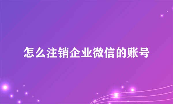 怎么注销企业微信的账号
