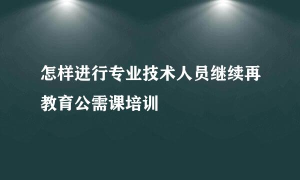 怎样进行专业技术人员继续再教育公需课培训