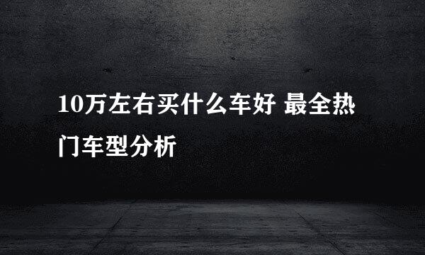 10万左右买什么车好 最全热门车型分析