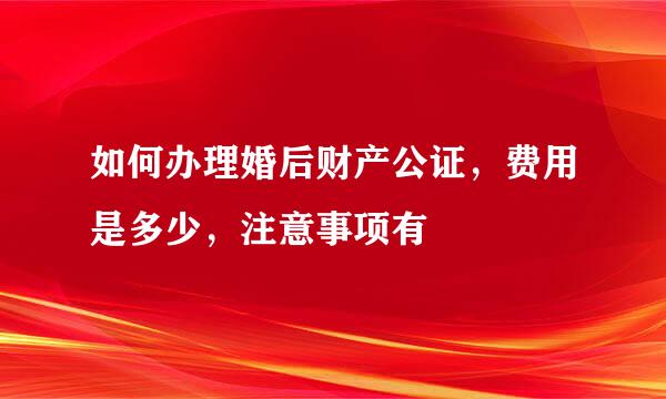 如何办理婚后财产公证，费用是多少，注意事项有