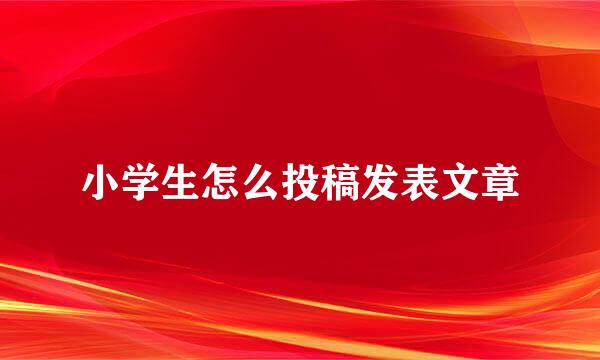 小学生怎么投稿发表文章