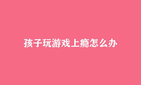 孩子玩游戏上瘾怎么办