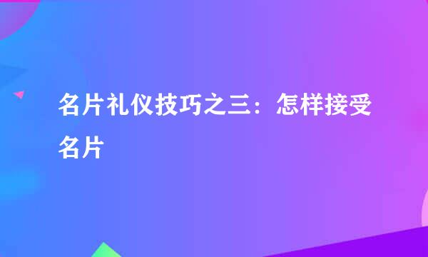 名片礼仪技巧之三：怎样接受名片
