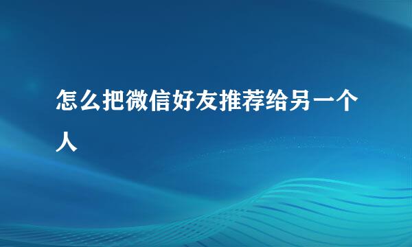 怎么把微信好友推荐给另一个人