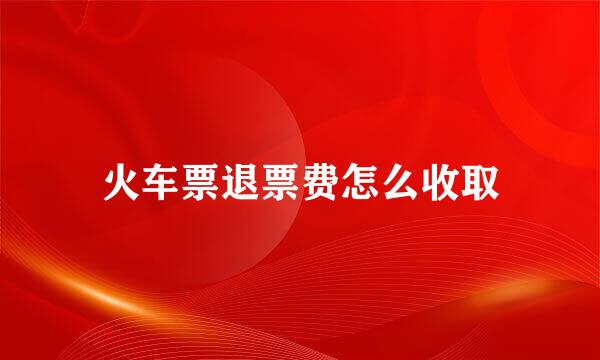 火车票退票费怎么收取