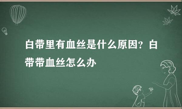 白带里有血丝是什么原因？白带带血丝怎么办