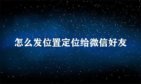 怎么发位置定位给微信好友