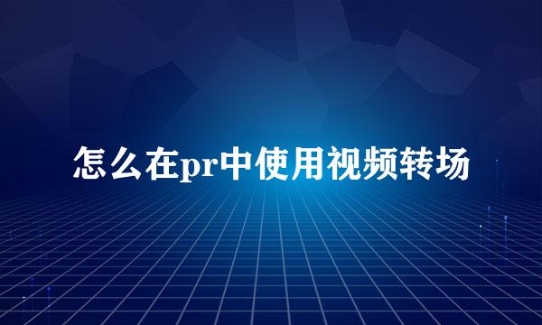 怎么在pr中使用视频转场