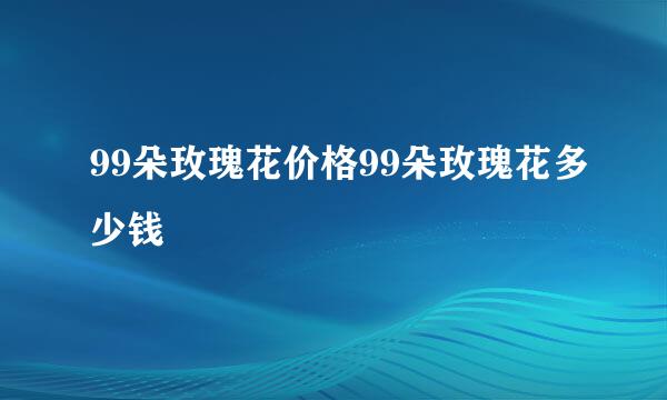 99朵玫瑰花价格99朵玫瑰花多少钱
