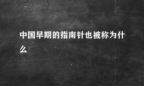 中国早期的指南针也被称为什么